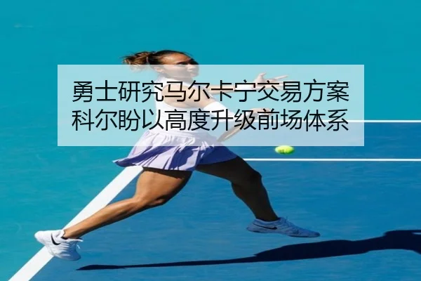 勇士研究马尔卡宁交易方案 科尔盼以高度升级前场体系